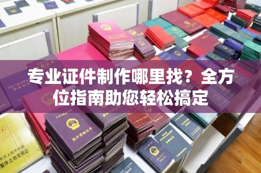 清水专业证件制作哪里找？全方位指南助您轻松搞定